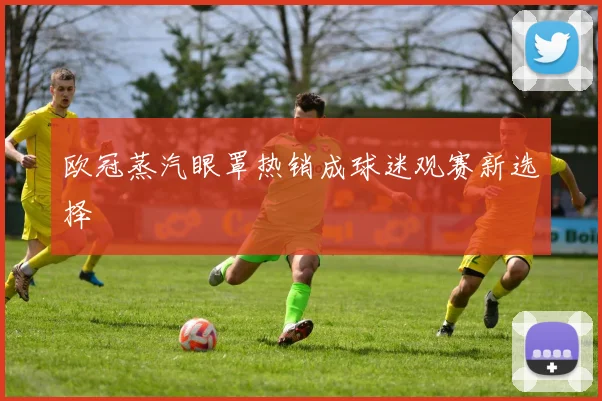 欧冠蒸汽眼罩热销成球迷观赛新选择