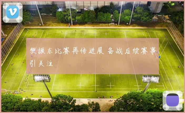 樊振东比赛再传进展 备战后续赛事引关注