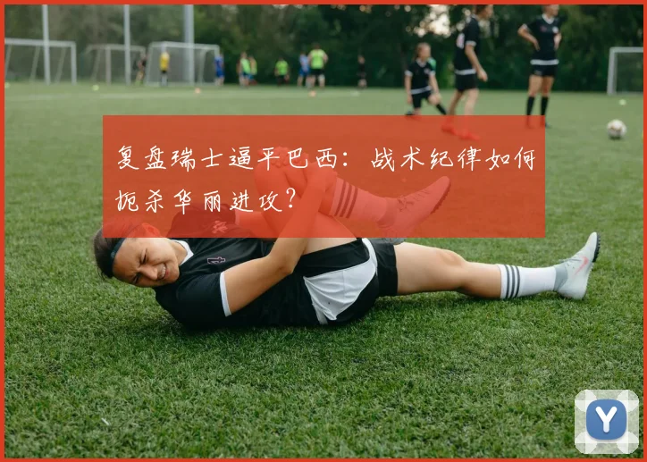 复盘瑞士逼平巴西:战术纪律如何扼杀华丽进攻?