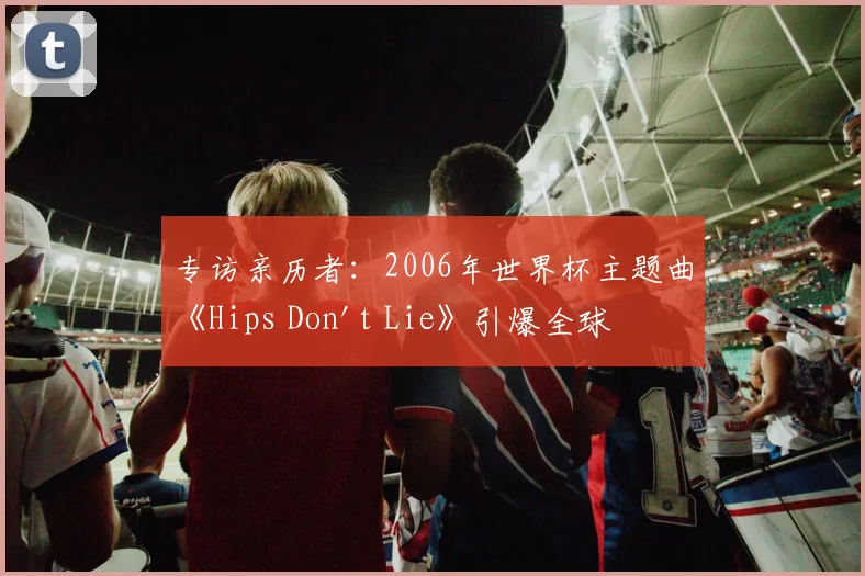 专访亲历者：2006年世界杯主题曲《Hips Don't Lie》引爆全球的台前幕后