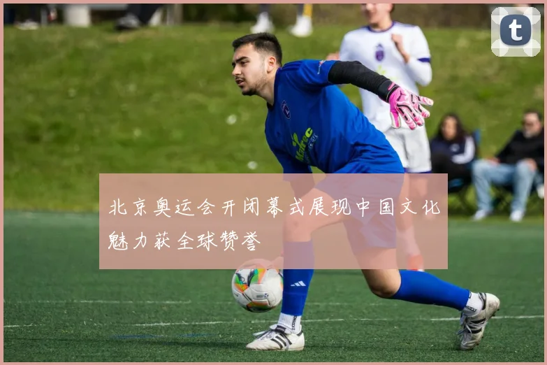 北京奥运会开闭幕式展现中国文化魅力获全球赞誉