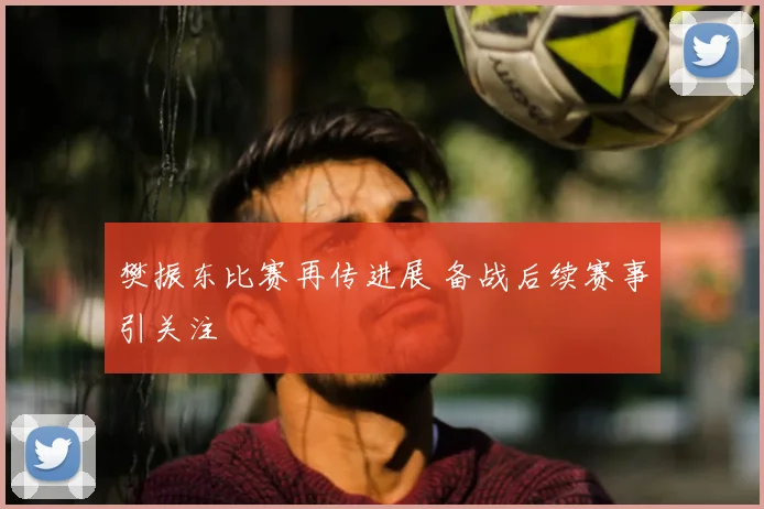 樊振东比赛再传进展 备战后续赛事引关注