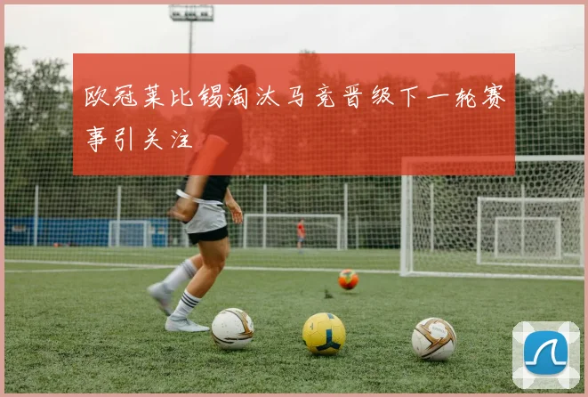 欧冠莱比锡淘汰马竞晋级下一轮赛事引关注