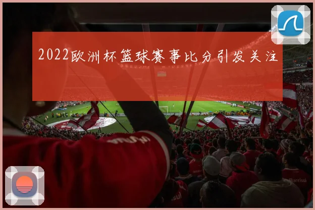 2022欧洲杯篮球赛事比分引发关注