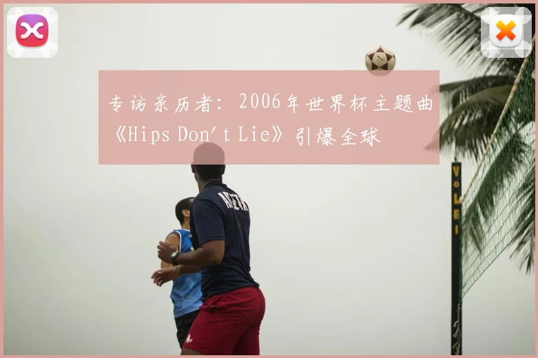 专访亲历者：2006年世界杯主题曲《Hips Don't Lie》引爆全球的台前幕后