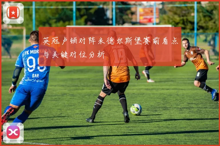 英冠卢顿对阵米德尔斯堡赛前看点与关键对位分析