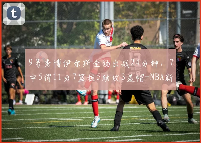 9号秀博伊尔斯全场出战24分钟，7中5得11分7篮板5助攻3盖帽-NBA新闻