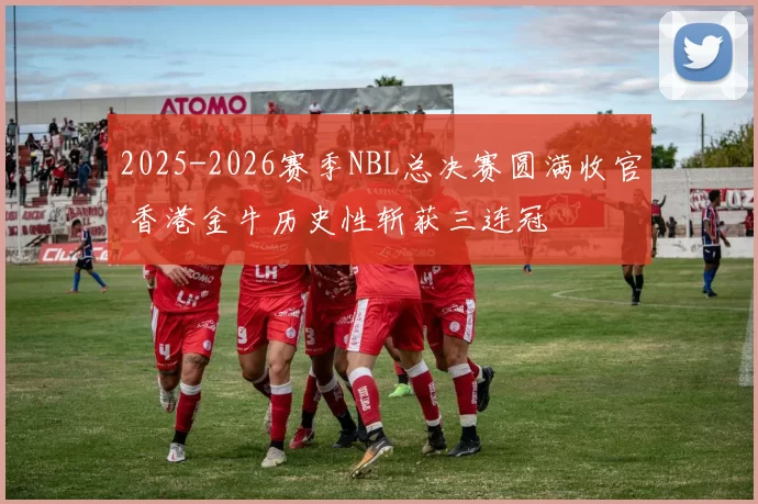 2025-2026赛季NBL总决赛圆满收官 香港金牛历史性斩获三连冠