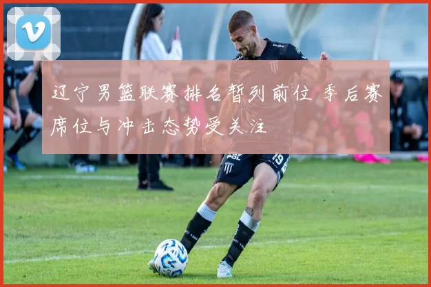 辽宁男篮联赛排名暂列前位 季后赛席位与冲击态势受关注
