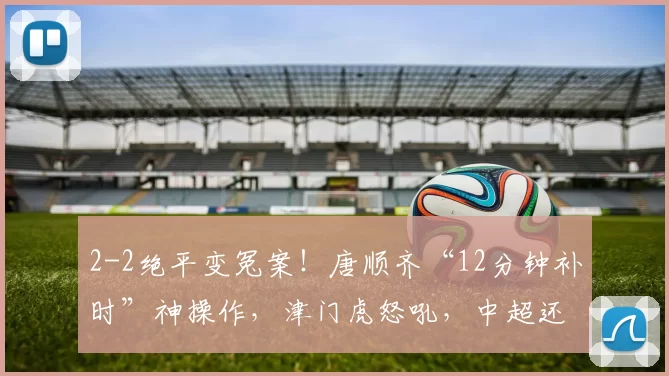 2-2绝平变冤案！唐顺齐“12分钟补时”神操作，津门虎怒吼，中超还有公平吗？_比赛_裁判_天津