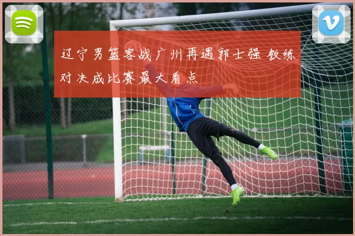 辽宁男篮客战广州再遇郭士强 教练对决成比赛最大看点