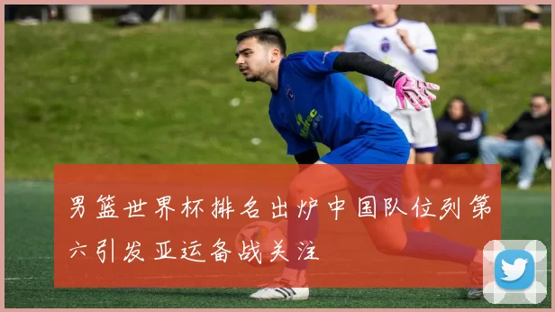 男篮世界杯排名出炉中国队位列第六引发亚运备战关注