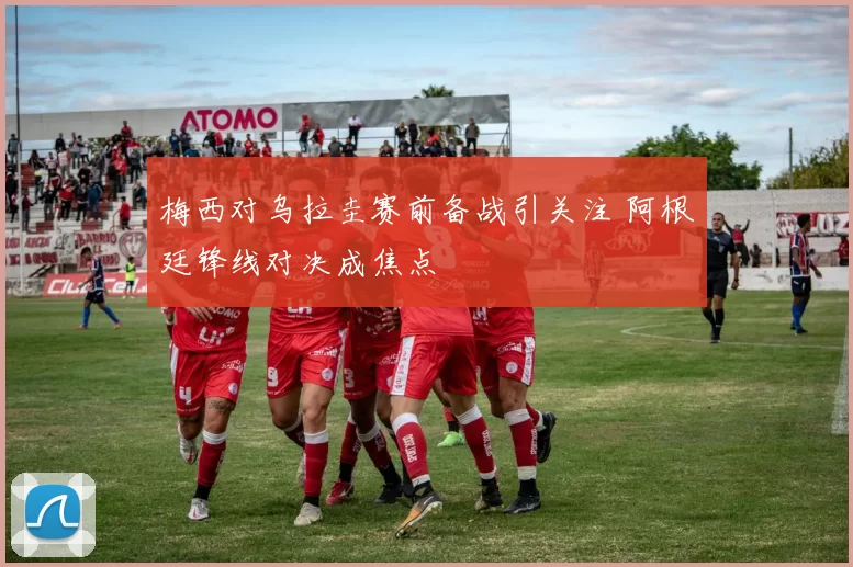 梅西对乌拉圭赛前备战引关注 阿根廷锋线对决成焦点