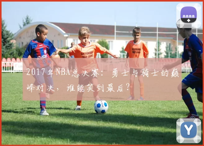 2017年NBA总决赛：勇士与骑士的巅峰对决，谁能笑到最后？