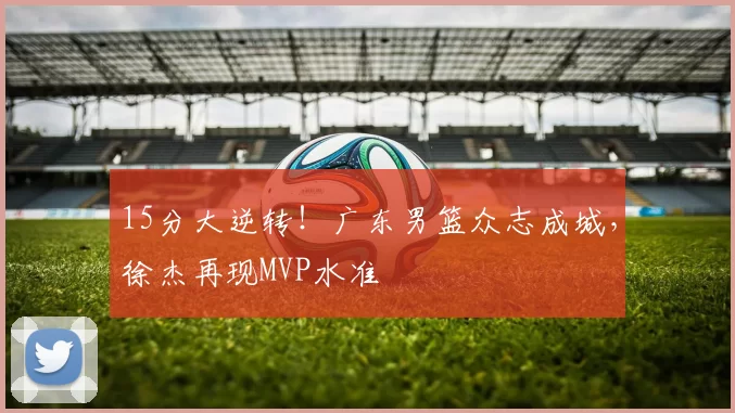 15分大逆转！广东男篮众志成城，徐杰再现MVP水准