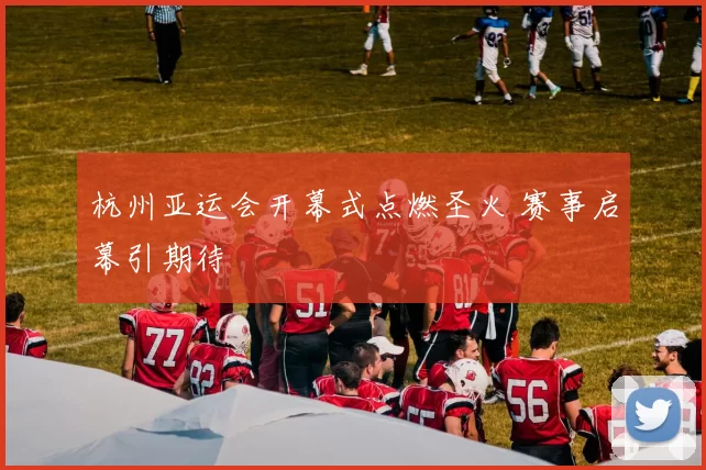 杭州亚运会开幕式点燃圣火 赛事启幕引期待