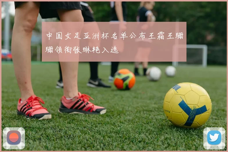 中国女足亚洲杯名单公布王霜王珊珊领衔张琳艳入选