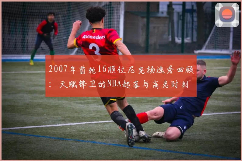 2007年首轮16顺位尼克杨选秀回顾：天赋锋卫的NBA起落与高光时刻