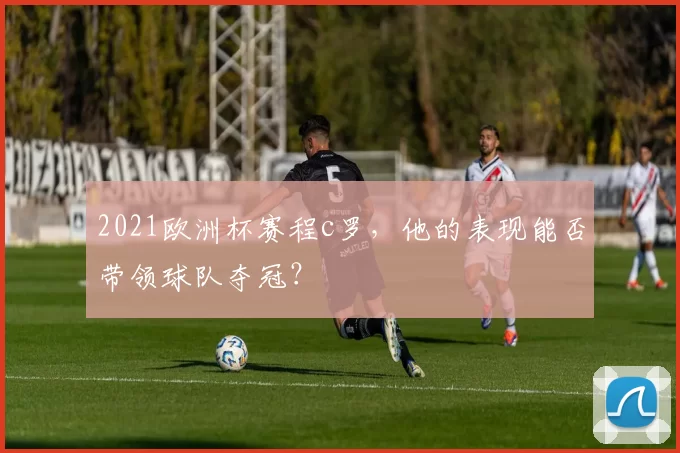 2021欧洲杯赛程c罗，他的表现能否带领球队夺冠？