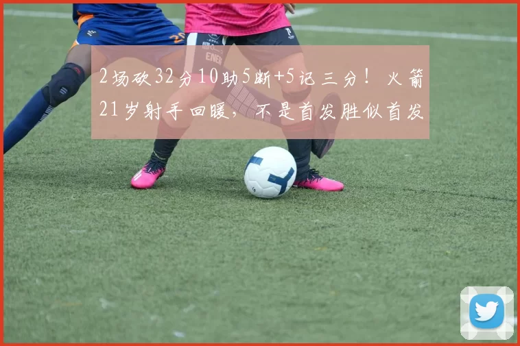 2场砍32分10助5断+5记三分！火箭21岁射手回暖，不是首发胜似首发