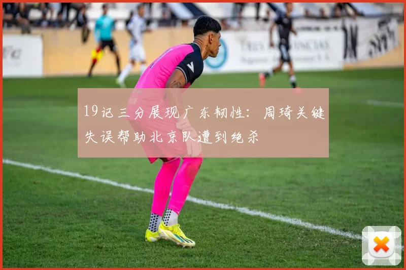 19记三分展现广东韧性：周琦关键失误帮助北京队遭到绝杀