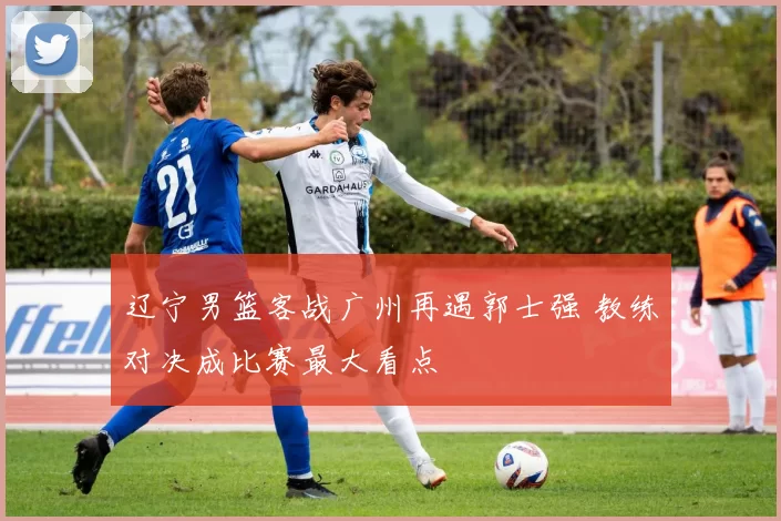 辽宁男篮客战广州再遇郭士强 教练对决成比赛最大看点