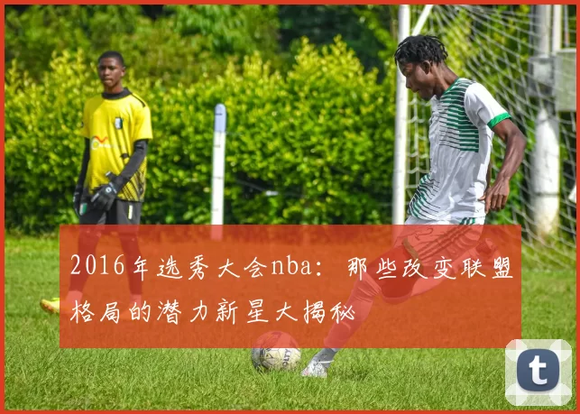 2016年选秀大会nba：那些改变联盟格局的潜力新星大揭秘