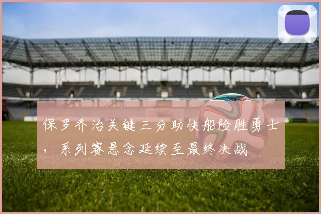 保罗乔治关键三分助快船险胜勇士，系列赛悬念延续至最终决战