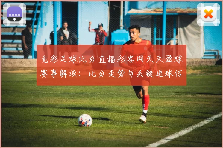 竞彩足球比分直播彩客网天天盈球赛事解读：比分走势与关键进球信息