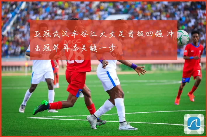 亚冠武汉车谷江大女足晋级四强 冲击冠军再添关键一步