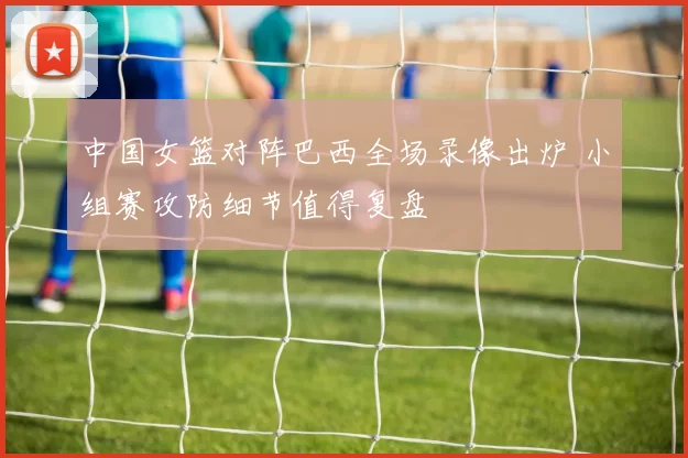 中国女篮对阵巴西全场录像出炉 小组赛攻防细节值得复盘