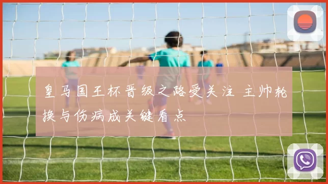 皇马国王杯晋级之路受关注 主帅轮换与伤病成关键看点
