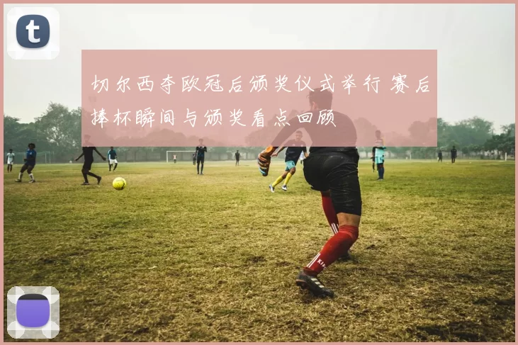 切尔西夺欧冠后颁奖仪式举行 赛后捧杯瞬间与颁奖看点回顾