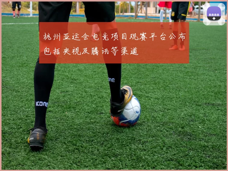 杭州亚运会电竞项目观赛平台公布包括央视及腾讯等渠道