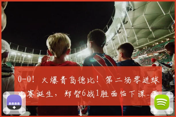 0-0！火爆青岛德比！第二场零进球比赛诞生，郑智6战1胜面临下课_西海岸_赛季_中超