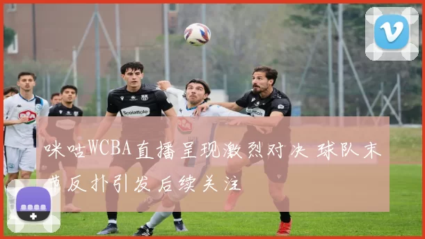 咪咕WCBA直播呈现激烈对决 球队末节反扑引发后续关注