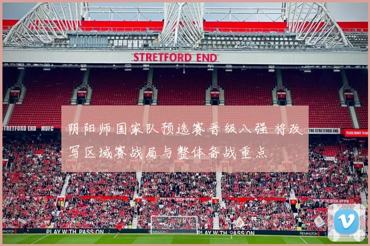 阴阳师国家队预选赛晋级八强 将改写区域赛战局与整体备战重点