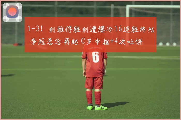 1-3！利雅得胜利遭爆冷16连胜终结 争冠悬念再起 C罗中框+4次吐饼