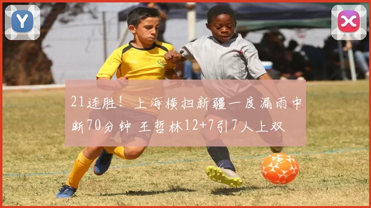 21连胜！上海横扫新疆一度漏雨中断70分钟 王哲林12+7引7人上双