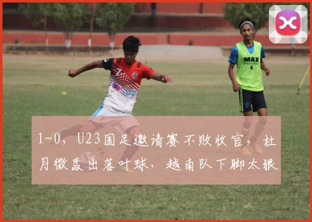 1-0，U23国足邀请赛不败收官，杜月徵轰出落叶球，越南队下脚太狠