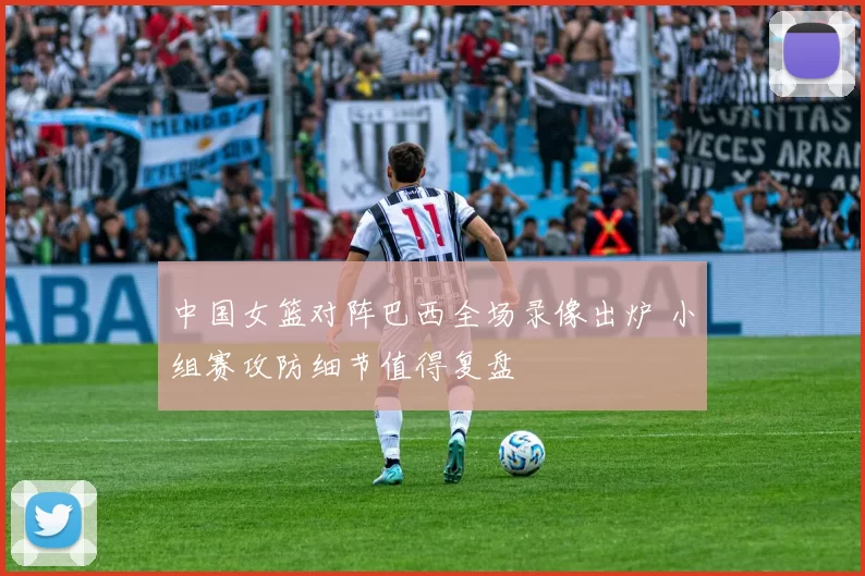 中国女篮对阵巴西全场录像出炉 小组赛攻防细节值得复盘