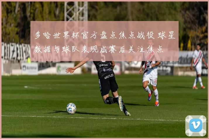 多哈世界杯官方盘点焦点战役 球星数据与球队表现成赛后关注焦点