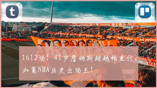 1612场!41岁詹姆斯超越帕里什,加冕NBA历史出场王!