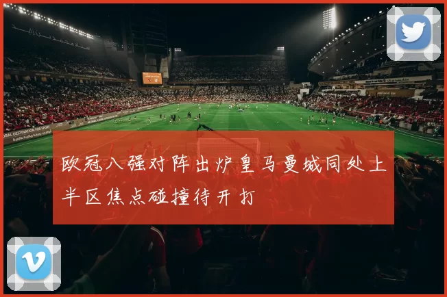欧冠八强对阵出炉皇马曼城同处上半区焦点碰撞待开打