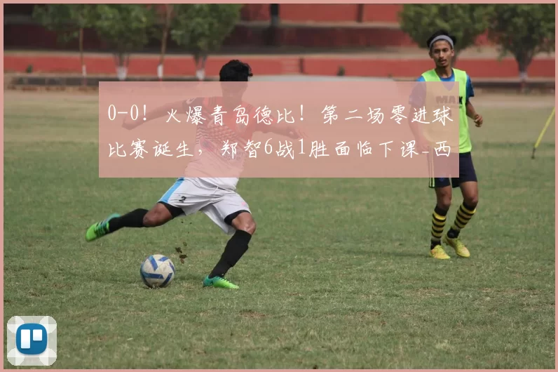 0-0！火爆青岛德比！第二场零进球比赛诞生，郑智6战1胜面临下课_西海岸_赛季_中超
