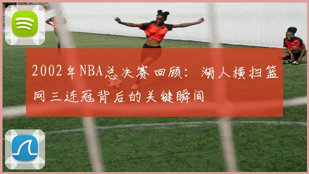 2002年NBA总决赛回顾：湖人横扫篮网三连冠背后的关键瞬间