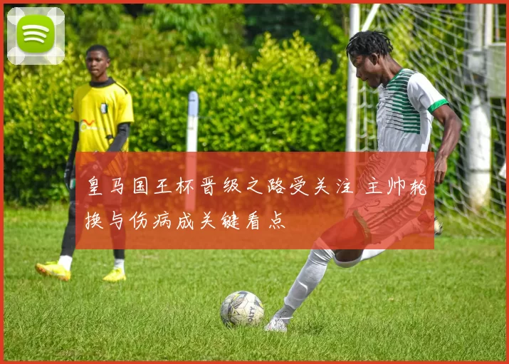 皇马国王杯晋级之路受关注 主帅轮换与伤病成关键看点