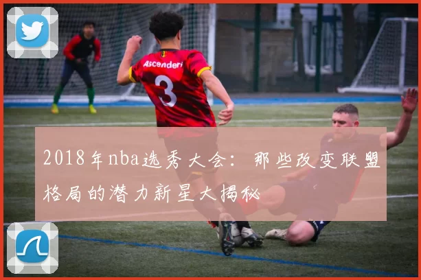 2018年nba选秀大会:那些改变联盟格局的潜力新星大揭秘
