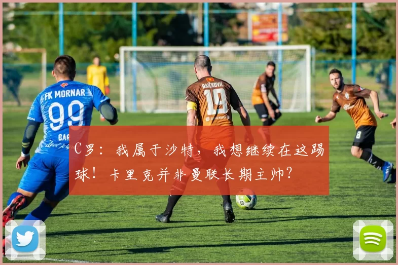 C罗：我属于沙特，我想继续在这踢球！卡里克并非曼联长期主帅？