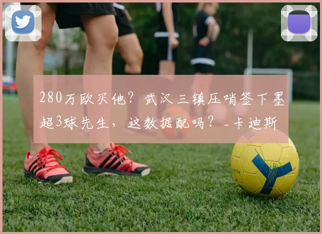 280万欧买他?武汉三镇压哨签下墨超3球先生,这数据配吗?_卡迪斯_外援_赛季
